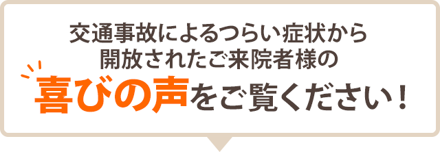 交通事故によるつらい症状から 開放されたご来院者様の 喜びの声をご覧ください!